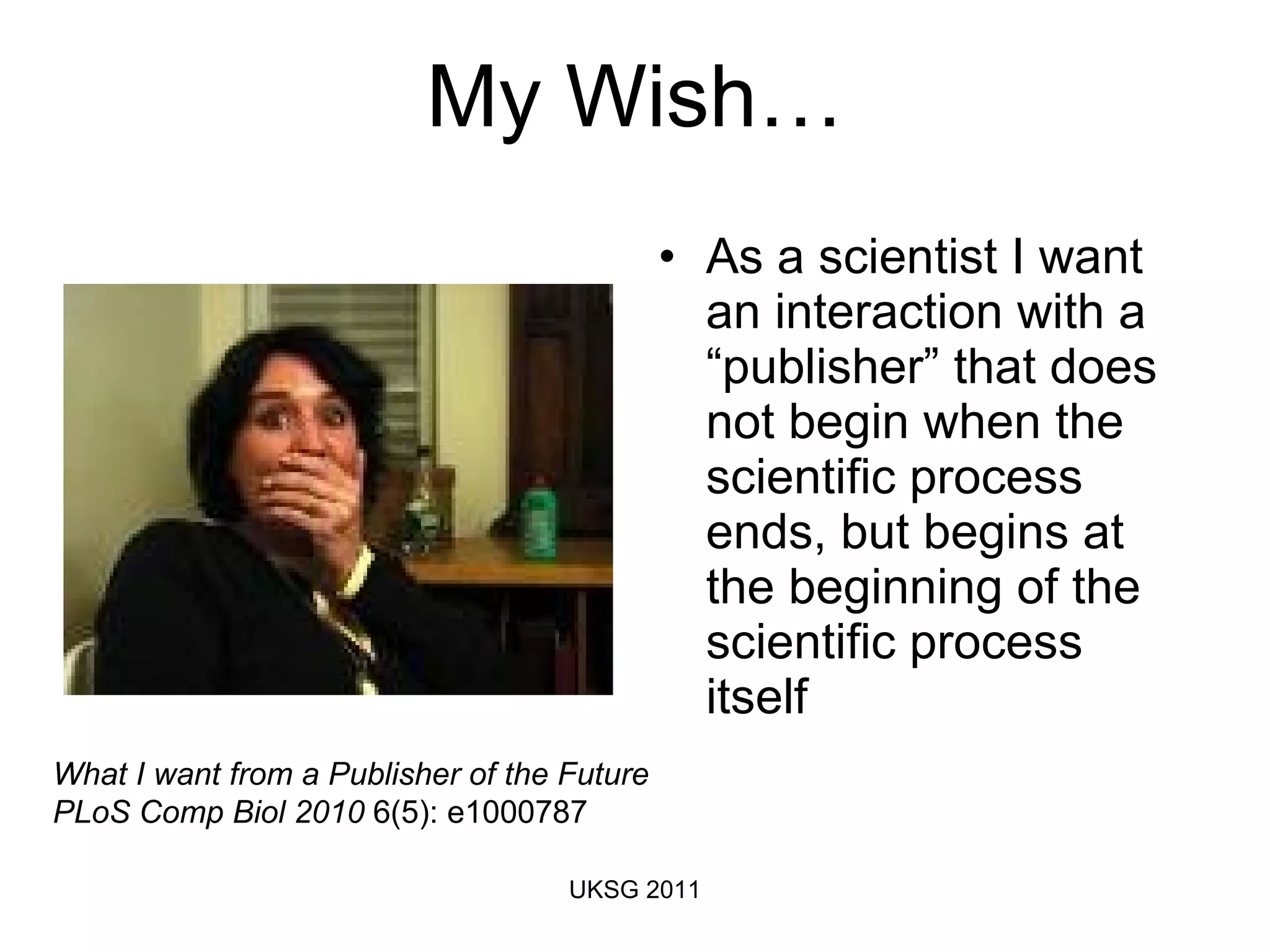My Wish… As a scientist I want an interaction with a “publisher” that does not begin when the scientific process ends, but begins at the beginning of the scientific process itself  What I want from a Publisher of the Future PLoS Comp Biol 2010  6(5): e1000787 UKSG 2011 