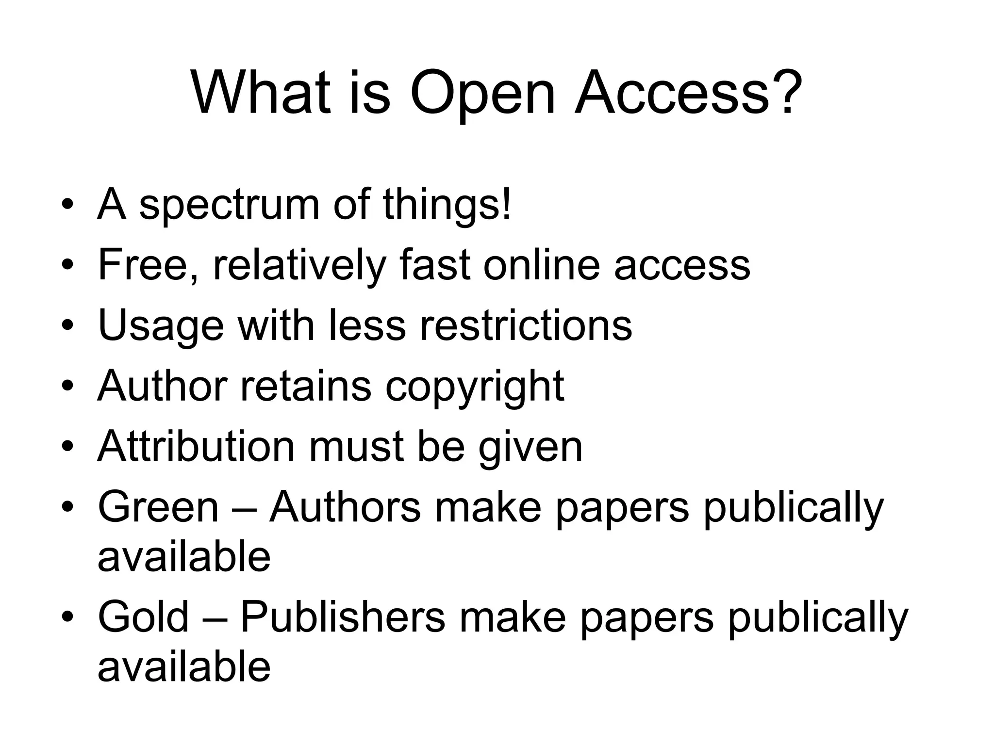 What is Open Access? A spectrum of things! Free, relatively fast online access Usage with less restrictions Author retains copyright Attribution must be given Green – Authors make papers publically available Gold – Publishers make papers publically available 