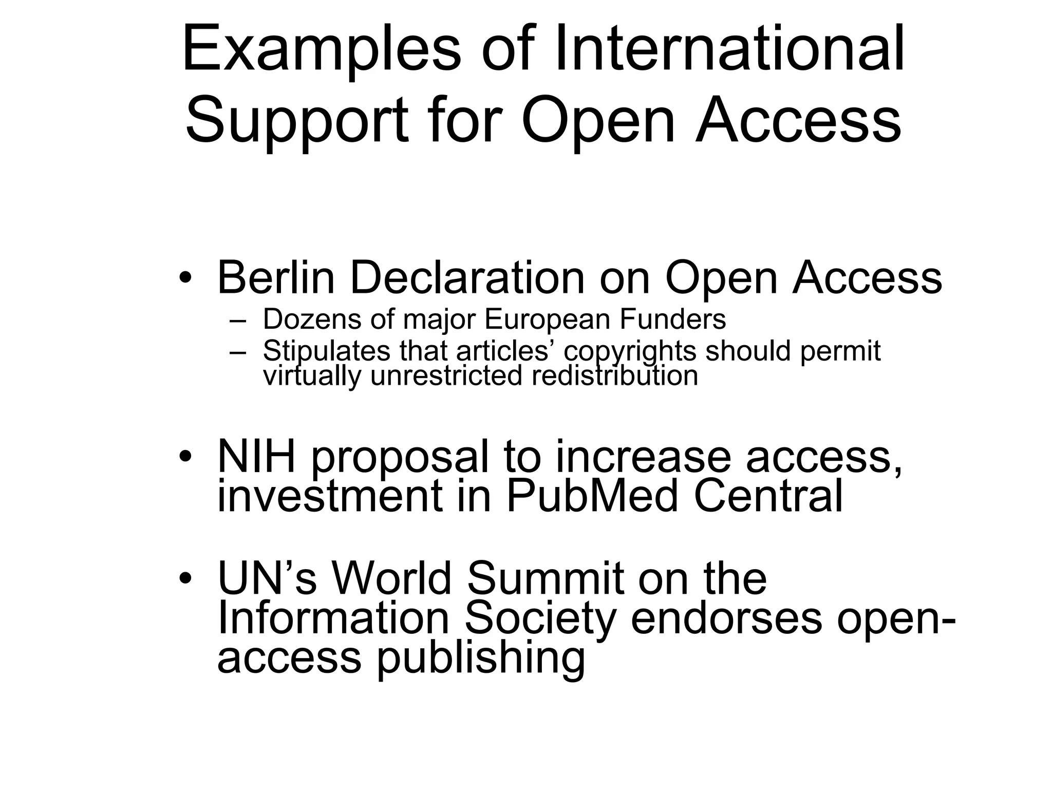 Examples of International Support for Open Access Berlin Declaration on Open Access Dozens of major European Funders Stipulates that articles ’  copyrights should permit virtually unrestricted redistribution NIH proposal to increase access, investment in PubMed Central   UN ’s World Summit on the Information Society endorses open-access publishing 