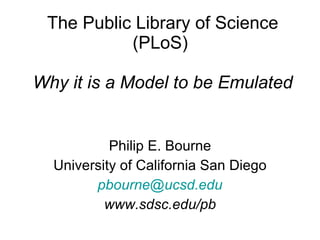 The Public Library of Science (PLoS)  Why it is a Model to be Emulated Philip E. Bourne University of California San Diego [email_address] www.sdsc.edu/pb 