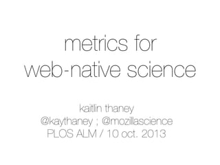 kaitlin thaney
@kaythaney ; @mozillascience
PLOS ALM / 10 oct. 2013
metrics for
web-native science
 