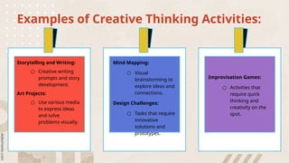 Examples of Creative Thinking Activities:
Storytelling and Writing:
○ Creative writing
prompts and story
development.
Art Projects:
○ Use various media
to express ideas
and solve
problems visually.
Mind Mapping:
○ Visual
brainstorming to
explore ideas and
connections.
Design Challenges:
○ Tasks that require
innovative
solutions and
prototypes.
Improvisation Games:
○ Activities that
require quick
thinking and
creativity on the
spot.
 