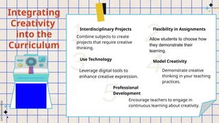 Integrating
Creativity
into the
Curriculum
Interdisciplinary Projects
Combine subjects to create
projects that require creative
thinking.
Flexibility in Assignments
Allow students to choose how
they demonstrate their
learning.
Use Technology
Leverage digital tools to
enhance creative expression.
Demonstrate creative
thinking in your teaching
practices.
Model Creativity
Professional
Development
Encourage teachers to engage in
continuous learning about creativity.
 