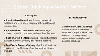 Critical Thinking in Math & Science
Strategies:
✔ Inquiry-Based Learning – Present real-world
problems and let students explore solutions through
investigation.
✔ Hypothesis & Experimentation – Encourage
students to predict outcomes and test their theories.
✔ Data Analysis & Interpretation – Teach students to
evaluate numbers critically and identify patterns.
✔ Real-World Problem-Solving – Apply math/science
concepts to real-life issues (e.g., budgeting, climate
change).
Example Activity:
🔹 The Water Crisis Challenge –
Give students data on local
water consumption. Have them
analyze, discuss possible
conservation strategies, and
propose solutions.
 