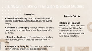 Critical Thinking in English & Social Studies
Strategies:
✔ Socratic Questioning – Use open-ended questions
to make students analyze texts and historical events
deeply.
✔ Debates & Role-Playing – Assign students different
perspectives and have them argue their stance with
evidence.
✔ Bias & Media Literacy – Teach students to analyze
news sources, political speeches, and literature for
bias.
✔ Comparative Analysis – Compare historical events,
literary themes, or political ideologies critically.
Example Activity:
🔹 Debate on Historical
Events – Students take sides
on a major event (e.g., Was
the Industrial Revolution a
success or failure?) and back
their stance with facts.
 