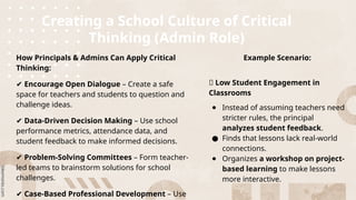 Creating a School Culture of Critical
Thinking (Admin Role)
How Principals & Admins Can Apply Critical
Thinking:
✔ Encourage Open Dialogue – Create a safe
space for teachers and students to question and
challenge ideas.
✔ Data-Driven Decision Making – Use school
performance metrics, attendance data, and
student feedback to make informed decisions.
✔ Problem-Solving Committees – Form teacher-
led teams to brainstorm solutions for school
challenges.
✔ Case-Based Professional Development – Use
Example Scenario:
🔹 Low Student Engagement in
Classrooms
● Instead of assuming teachers need
stricter rules, the principal
analyzes student feedback.
● Finds that lessons lack real-world
connections.
● Organizes a workshop on project-
based learning to make lessons
more interactive.
 