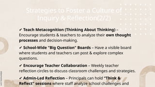 Strategies to Foster a Culture of
Inquiry & Reflection(2/2)
✔ Teach Metacognition (Thinking About Thinking) –
Encourage students & teachers to analyze their own thought
processes and decision-making.
✔ School-Wide "Big Question" Boards – Have a visible board
where students and teachers can post & explore complex
questions.
✔ Encourage Teacher Collaboration – Weekly teacher
reflection circles to discuss classroom challenges and strategies.
✔ Admin-Led Reflection – Principals can hold “Think &
Reflect” sessions where staff analyze school challenges and
 