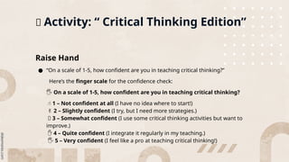 📌 Activity: “ Critical Thinking Edition”
Raise Hand
● “On a scale of 1-5, how confident are you in teaching critical thinking?”
Here’s the finger scale for the confidence check:
️
🖐️On a scale of 1-5, how confident are you in teaching critical thinking?
☝️1 – Not confident at all (I have no idea where to start!)
✌️2 – Slightly confident (I try, but I need more strategies.)
🤟 3 – Somewhat confident (I use some critical thinking activities but want to
improve.)
✋ 4 – Quite confident (I integrate it regularly in my teaching.)
️🖐️5 – Very confident (I feel like a pro at teaching critical thinking!)
 