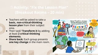 📌 Activity: "Fix the Lesson Plan"
(Breakout Rooms – 20 min)
● Teachers will be asked to take a
basic, non-critical-thinking
lesson plan from their subject
area.
● Their task? Transform it by adding
at least 2 critical thinking
elements.
● Share back: Each group presents
one key change in the main room.
 