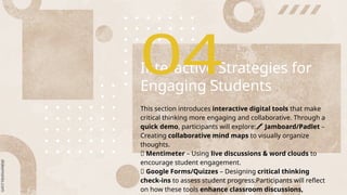Interactive Strategies for
Engaging Students
This section introduces interactive digital tools that make
critical thinking more engaging and collaborative. Through a
quick demo, participants will explore:🖍 Jamboard/Padlet –
Creating collaborative mind maps to visually organize
thoughts.
💬 Mentimeter – Using live discussions & word clouds to
encourage student engagement.
✅ Google Forms/Quizzes – Designing critical thinking
check-ins to assess student progress.Participants will reflect
on how these tools enhance classroom discussions,
 