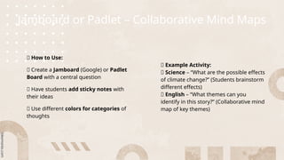 Jamboard or Padlet – Collaborative Mind Maps
🌟 How to Use:
🔹 Create a Jamboard (Google) or Padlet
Board with a central question
🔹 Have students add sticky notes with
their ideas
🔹 Use different colors for categories of
thoughts
🔹 Example Activity:
📌 Science – “What are the possible effects
of climate change?” (Students brainstorm
different effects)
📌 English – “What themes can you
identify in this story?” (Collaborative mind
map of key themes)
 