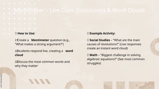 Mentimeter – Live Class Discussions & Word Clouds
💡 How to Use:
Create a
1️
1️
1️
1️
1️
1️
1️
1️
1️
1️
1️
1️
1️
1️
1️ Mentimeter question (e.g.,
“What makes a strong argument?”)
Students respond live, creating a
2️
2️
2️
2️
2️
2️
2️
2️
2️
2️
2️
2️
2️
2️
2️ word
cloud
Discuss the most common words and
3️
3️
3️
3️
3️
3️
3️
3️
3️
3️
3️
3️
3️
3️
3️
why they matter
🔹 Example Activity:
📌 Social Studies – “What are the main
causes of revolutions?” (Live responses
create an instant word cloud)
📌 Math – “Biggest challenge in solving
algebraic equations?” (See most common
struggles)
 