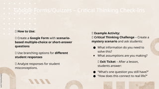 Google Forms/Quizzes – Critical Thinking Check-Ins
🎯 How to Use:
🔹 Create a Google Form with scenario-
based multiple-choice or short-answer
questions
🔹 Use branching options for different
student responses
🔹 Analyze responses for student
misconceptions.
🔹 Example Activity:
📌 Critical Thinking Challenge – Create a
mystery scenario and ask students:
● What information do you need to
solve this?
● What assumptions are you making?
📌 Exit Ticket – After a lesson,
students answer:
● “What’s one question you still have?”
● “How does this connect to real life?”
 