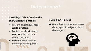 Did you know?
📌 Activity: "Think Outside the
Box Challenge" (10 min)
● Present an unusual real-
world problem.
● Participants brainstorm
solutions in chat or a
shared document.
● Debrief: What types of
thinking were required?
📌 Live Q&A (10 min)
● Open floor for teachers to ask
about specific subject-related
challenges.
 
