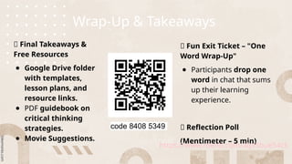 Wrap-Up & Takeaways
📌 Final Takeaways &
Free Resources
● Google Drive folder
with templates,
lesson plans, and
resource links.
● PDF guidebook on
critical thinking
strategies.
● Movie Suggestions.
📌 Fun Exit Ticket – "One
Word Wrap-Up"
● Participants drop one
word in chat that sums
up their learning
experience.
📌 Reflection Poll
(Mentimeter – 5 min)
https://www.menti.com/alpfsbue54ck
code 8408 5349
 