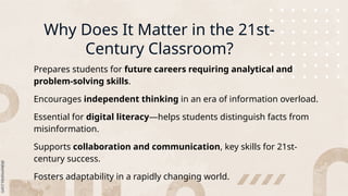Why Does It Matter in the 21st-
Century Classroom?
Prepares students for future careers requiring analytical and
problem-solving skills.
Encourages independent thinking in an era of information overload.
Essential for digital literacy—helps students distinguish facts from
misinformation.
Supports collaboration and communication, key skills for 21st-
century success.
Fosters adaptability in a rapidly changing world.
 