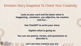 Emotion Story Snapshot To Check Your Creativity
Look at your card and list down what is
happening , emotions, use adjective, be creative
and fun…
Use ChatGPT to write your story
Explain what is going on.
You can use poetry, verses, and quotations to
describe it.
Let’s see how creative you are
 