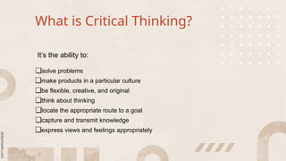 What is Critical Thinking?
It’s the ability to:
❑solve problems
❑make products in a particular culture
❑be flexible, creative, and original
❑think about thinking
❑locate the appropriate route to a goal
❑capture and transmit knowledge
❑express views and feelings appropriately
 