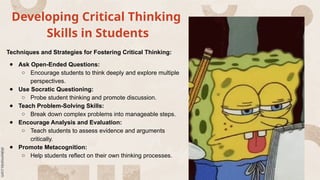 Developing Critical Thinking
Skills in Students
Techniques and Strategies for Fostering Critical Thinking:
● Ask Open-Ended Questions:
○ Encourage students to think deeply and explore multiple
perspectives.
● Use Socratic Questioning:
○ Probe student thinking and promote discussion.
● Teach Problem-Solving Skills:
○ Break down complex problems into manageable steps.
● Encourage Analysis and Evaluation:
○ Teach students to assess evidence and arguments
critically.
● Promote Metacognition:
○ Help students reflect on their own thinking processes.
 