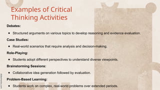 Examples of Critical
Thinking Activities
Debates:
● Structured arguments on various topics to develop reasoning and evidence evaluation.
Case Studies:
● Real-world scenarios that require analysis and decision-making.
Role-Playing:
● Students adopt different perspectives to understand diverse viewpoints.
Brainstorming Sessions:
● Collaborative idea generation followed by evaluation.
Problem-Based Learning:
● Students work on complex, real-world problems over extended periods.
 