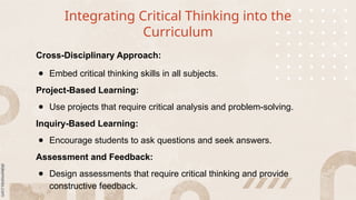 Integrating Critical Thinking into the
Curriculum
Cross-Disciplinary Approach:
● Embed critical thinking skills in all subjects.
Project-Based Learning:
● Use projects that require critical analysis and problem-solving.
Inquiry-Based Learning:
● Encourage students to ask questions and seek answers.
Assessment and Feedback:
● Design assessments that require critical thinking and provide
constructive feedback.
 