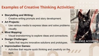Examples of Creative Thinking Activities:
● Storytelling and Writing:
○ Creative writing prompts and story development.
● Art Projects:
○ Use various media to express ideas and solve problems
visually.
● Mind Mapping:
○ Visual brainstorming to explore ideas and connections.
● Design Challenges:
○ Tasks that require innovative solutions and prototypes.
● Improvisation Games:
○ Activities that require quick thinking and creativity on the
spot.
 