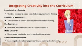 Integrating Creativity into the Curriculum
Interdisciplinary Projects:
● Combine subjects to create projects that require creative thinking.
Flexibility in Assignments:
● Allow students to choose how they demonstrate their learning.
Use Technology:
● Leverage digital tools to enhance creative expression.
Model Creativity:
● Demonstrate creative thinking in your teaching practices.
Professional Development:
● Encourage teachers to engage in continuous learning about creativity.
 