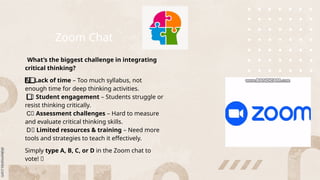 Zoom Chat
What’s the biggest challenge in integrating
critical thinking?
A️
️
⃣
️
⃣
️
⃣
️
⃣
️
⃣
️
⃣
️
⃣
️
⃣
️
⃣
️
⃣
️
⃣
️
⃣
️
⃣
️
⃣Lack of time – Too much syllabus, not
enough time for deep thinking activities.
⃣
️
⃣
️️
️
️
️
️
️
️
️
️
️
️
️
️
Student engagement – Students struggle or
resist thinking critically.
⃣
C️
️️
️
️
️
️
️
️
️
️
️
️
️
️ Assessment challenges – Hard to measure
and evaluate critical thinking skills.
⃣
D️
️️
️
️
️
️
️
️
️
️
️
️
️
️ Limited resources & training – Need more
tools and strategies to teach it effectively.
Simply type A, B, C, or D in the Zoom chat to
vote! 🚀
 