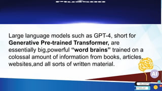 Large language models such as GPT-4, short for
Generative Pre-trained Transformer, are
essentially big,powerful “word brains” trained on a
colossal amount of information from books, articles,
websites,and all sorts of written material.
 