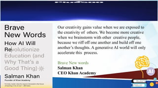 Our creativity gains value when we are exposed to
the creativity of others. We become more creative
when we brainstorm with other creative people,
because we riff off one another and build off one
another’s thoughts. A generative AI world will only
accelerate this process.
Brave New words
Salman Khan
CEO Khan Academy
 