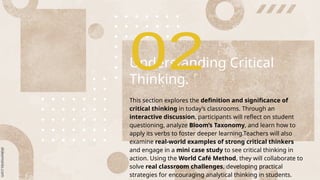 Understanding Critical
Thinking.
This section explores the definition and significance of
critical thinking in today’s classrooms. Through an
interactive discussion, participants will reflect on student
questioning, analyze Bloom’s Taxonomy, and learn how to
apply its verbs to foster deeper learning.Teachers will also
examine real-world examples of strong critical thinkers
and engage in a mini case study to see critical thinking in
action. Using the World Café Method, they will collaborate to
solve real classroom challenges, developing practical
strategies for encouraging analytical thinking in students.
 
