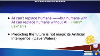 ● AI can’t replace humans ------but humans with
AI can replace humans without AI. (Karim
Lakhani)
● Predicting the future is not magic its Artificial
Intelligence (Dave Waters)
 