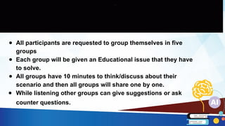 ● All participants are requested to group themselves in five
groups
● Each group will be given an Educational issue that they have
to solve.
● All groups have 10 minutes to think/discuss about their
scenario and then all groups will share one by one.
● While listening other groups can give suggestions or ask
counter questions.
 