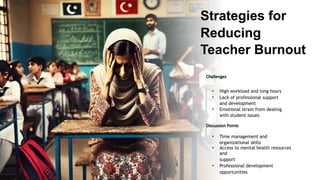 Strategies for
Reducing
Teacher Burnout
Challenges
• High workload and long hours
• Lack of professional support
and development
• Emotional strain from dealing
with student issues
Discussion Points
• Time management and
organizational skills
• Access to mental health resources
and
support
• Professional development
opportunities
 