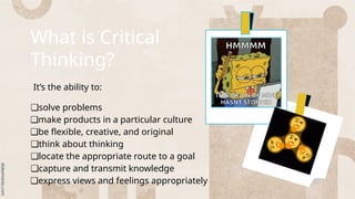 What is Critical
Thinking?
It’s the ability to:
❑solve problems
❑make products in a particular culture
❑be flexible, creative, and original
❑think about thinking
❑locate the appropriate route to a goal
❑capture and transmit knowledge
❑express views and feelings appropriately
 