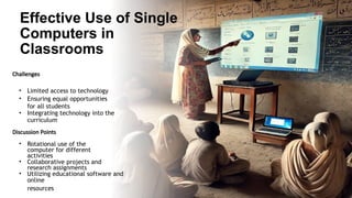 Effective Use of Single
Computers in
Classrooms
Challenges
• Limited access to technology
• Ensuring equal opportunities
for all students
• Integrating technology into the
curriculum
Discussion Points
• Rotational use of the
computer for different
activities
• Collaborative projects and
research assignments
• Utilizing educational software and
online
resources
 