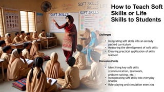 How to Teach Soft
Skills or Life
Skills to Students
Challenges
• Integrating soft skills into an already
packed curriculum
• Measuring the development of soft skills
• Ensuring practical application of skills
learned
Discussion Points
• Identifying key soft skills
(communication, teamwork,
problem-solving, etc.)
• Incorporating soft skills into everyday
lessons
• Role-playing and simulation exercises
 