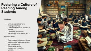 Fostering a Culture of
Reading Among
Students
Challenges
• Limited access to diverse
reading materials
• Lack of motivation or interest in
reading
• Competing distractions
(technology, social media, etc.)
Discussion Points
• Creating a rich classroom library
• Implementing reading programs
and competitions
• Encouraging family
involvement in reading
activities
 