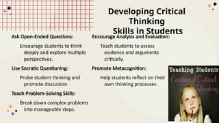 Developing Critical
Thinking
Skills in Students
Ask Open-Ended Questions:
Encourage students to think
deeply and explore multiple
perspectives.
Use Socratic Questioning:
Probe student thinking and
promote discussion.
Teach Problem-Solving Skills:
Break down complex problems
into manageable steps.
Encourage Analysis and Evaluation:
Teach students to assess
evidence and arguments
critically.
Promote Metacognition:
Help students reflect on their
own thinking processes.
 