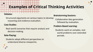 Examples of Critical Thinking Activities
Debates:
Structured arguments on various topics to develop
reasoning and evidence evaluation.
Case Studies:
Real-world scenarios that require analysis and
decision-making.
Role-Playing:
Students adopt different perspectives to
understand diverse viewpoints.
Brainstorming Sessions:
Collaborative idea generation
followed by evaluation.
Problem-Based Learning:
Students work on complex, real-
world problems over extended
periods.
 
