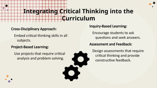 Integrating Critical Thinking into the
Curriculum
Cross-Disciplinary Approach:
Embed critical thinking skills in all
subjects.
Project-Based Learning:
Use projects that require critical
analysis and problem-solving.
Inquiry-Based Learning:
Encourage students to ask
questions and seek answers.
Assessment and Feedback:
Design assessments that require
critical thinking and provide
constructive feedback.
 