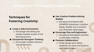 Strategies for Encouraging Creative Thinking
Techniques for
Fostering Creativity:
● Create a Safe Environment:
○ Encourage risk-taking and
accept mistakes as part of the
learning process.
● Incorporate Divergent Thinking:
○ Encourage multiple solutions
and perspectives.
● Use Creative Problem-Solving
Models:
○ Introduce frameworks like
SCAMPER (Substitute, Combine,
Adapt, Modify, Put to another
use, Eliminate, Rearrange).
● Encourage Play and Exploration:
○ Use games and playful activities
to stimulate creativity.
● Promote Collaboration:
○ Foster group work where
students can share and build on
each other's ideas.
 