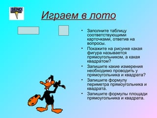 Играем в лото
• Заполните таблицу
соответствующими
карточками, ответив на
вопросы.
• Покажите на рисунке какая
фигура называется
прямоугольником, а какая
квадратом?
• Запишите какие измерения
необходимо проводить у
прямоугольника и квадрата?
• Запишите формулу
периметра прямоугольника и
квадрата.
• Запишите формулы площади
прямоугольника и квадрата.
 
