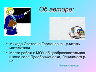 Об авторе:
• Михеда Светлана Германовна - учитель
математики
• Место работы: МОУ общеобразовательная
школа села Преображеновка, Ленинского р-
на.
Начать с начала
 