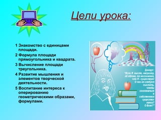 Цели урока:
1 Знакомство с единицами
площади.
2 Формула площади
прямоугольника и квадрата.
3 Вычисление площади
треугольника.
4 Развитие мышления и
элементов творческой
деятельности.
5 Воспитание интереса к
оперированию
геометрическими образами,
формулами.
 