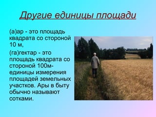 Другие единицы площади
(а)ар - это площадь
квадрата со стороной
10 м,
(га)гектар - это
площадь квадрата со
стороной 100м-
единицы измерения
площадей земельных
участков. Ары в быту
обычно называют
сотками.
 