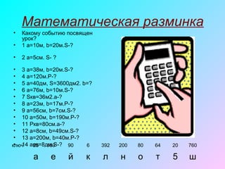 Математическая разминка
• Какому событию посвящен
урок?
• 1 a=10м, b=20м.S-?
• 2 a=5см. S- ?
• 3 a=38м, b=20м.S-?
• 4 a=120м.P-?
• 5 a=40дм, S=3600дм2. b=?
• 6 a=76м, b=10м.S-?
• 7 Sкв=36м2.a-?
• 8 a=23м, b=17м.P-?
• 9 a=56см, b=7см.S-?
• 10 a=50м, b=190м.P-?
• 11 Pкв=80cм.a-?
• 12 a=8см, b=49см.S-?
• 13 a=200м, b=40м.P-?
• 14 aкв=8дм.S-?ключ 25 480 90 6 392 200 80 64 20 760
а е й к л н о т 5 ш
 