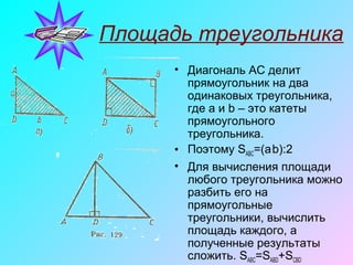 Площадь треугольника
• Диагональ AC делит
прямоугольник на два
одинаковых треугольника,
где a и b – это катеты
прямоугольного
треугольника.
• Поэтому SАВС=(a.
b):2
• Для вычисления площади
любого треугольника можно
разбить его на
прямоугольные
треугольники, вычислить
площадь каждого, а
полученные результаты
сложить. SABC=SABD+SCBD
 