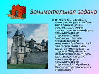 Занимательная задача
a) В некотором царстве, в
некотором государстве была
такая единица длины-
бумбамс. Двор вокруг
царского дворца имел форму
прямоугольника со
сторонами 50 и 80
бумбамсов. Найдите
площадь дворца в
квадратных бумбамсах: b) А
сам дворец стоял в углу
двора, занимая квадрат со
стороной 20 бумбамсов.
Царь решил выложить весь
двор снаружи коврами,
имевшими форму
прямоугольника со
сторонами 2 и 3 бумбамса.
Сколько потребовалось для
этого ковров?
 