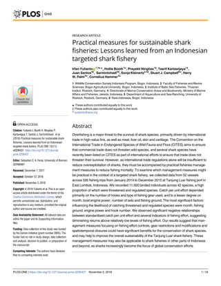 RESEARCH ARTICLE
Practical measures for sustainable shark
fisheries: Lessons learned from an Indonesian
targeted shark fishery
Irfan YuliantoID
1,2☯
*, Hollie Booth1☯
, Prayekti Ningtias1‡
, Tasrif Kartawijaya1‡
,
Juan Santos3‡
, Sarmintohadi4‡
, Sonja Kleinertz2,5‡
, Stuart J. Campbell6☯
, Harry
W. Palm5☯
, Cornelius Hammer3☯
1 Wildlife Conservation Society Indonesia Program, Bogor, Indonesia, 2 Faculty of Fisheries and Marine
Sciences, Bogor Agricultural University, Bogor, Indonesia, 3 Institute of Baltic Sea Fisheries, Thuenen
Institut, Rostock, Germany, 4 Directorate of Marine Conservation Areas and Biodiversity, Ministry of Marine
Affairs and Fisheries, Jakarta, Indonesia, 5 Department of Aquaculture and Sea-Ranching, University of
Rostock, Rostock, Germany, 6 Rare Indonesia, Bogor, Indonesia
☯ These authors contributed equally to this work.
‡ These authors also contributed equally to this work.
* iyulianto@wcs.org
Abstract
Overfishing is a major threat to the survival of shark species, primarily driven by international
trade in high-value fins, as well as meat, liver oil, skin and cartilage. The Convention on the
International Trade in Endangered Species of Wild Fauna and Flora (CITES) aims to ensure
that commercial trade does not threaten wild species, and several shark species have
recently been listed on CITES as part of international efforts to ensure that trade does not
threaten their survival. However, as international trade regulations alone will be insufficient to
reduce overexploitation of sharks, they must be accompanied by practical fisheries manage-
ment measures to reduce fishing mortality. To examine which management measures might
be practical in the context of a targeted shark fishery, we collected data from 52 vessels
across 595 fishing trips from January 2014 to December 2015 at Tanjung Luar fishing port in
East Lombok, Indonesia. We recorded 11,920 landed individuals across 42 species, a high
proportion of which were threatened and regulated species. Catch per unit effort depended
primarily on the number of hooks and type of fishing gear used, and to a lesser degree on
month, boat engine power, number of sets and fishing ground. The most significant factors
influencing the likelihood of catching threatened and regulated species were month, fishing
ground, engine power and hook number. We observed significant negative relationships
between standardised catch per unit effort and several indicators of fishing effort, suggesting
diminishing returns above relatively low levels of fishing effort. Our results suggest that man-
agement measures focusing on fishing effort controls, gear restrictions and modifications and
spatiotemporal closures could have significant benefits for the conservation of shark species,
and may help to improve the overall sustainability of the Tanjung Luar shark fishery. These
management measures may also be applicable to shark fisheries in other parts of Indonesia
and beyond, as sharks increasingly become the focus of global conservation efforts.
PLOS ONE | https://doi.org/10.1371/journal.pone.0206437 November 2, 2018 1 / 18
a1111111111
a1111111111
a1111111111
a1111111111
a1111111111
OPEN ACCESS
Citation: Yulianto I, Booth H, Ningtias P,
Kartawijaya T, Santos J, Sarmintohadi , et al.
(2018) Practical measures for sustainable shark
fisheries: Lessons learned from an Indonesian
targeted shark fishery. PLoS ONE 13(11):
e0206437. https://doi.org/10.1371/journal.
pone.0206437
Editor: Sebastian C. A. Ferse, University of Bremen,
GERMANY
Received: December 7, 2017
Accepted: October 12, 2018
Published: November 2, 2018
Copyright: © 2018 Yulianto et al. This is an open
access article distributed under the terms of the
Creative Commons Attribution License, which
permits unrestricted use, distribution, and
reproduction in any medium, provided the original
author and source are credited.
Data Availability Statement: All relevant data are
within the paper and its Supporting Information
files.
Funding: Data collection of this study was funded
by the Darwin Initiative (grant number 2805). The
funder had no role in study design, data collection
and analysis, decision to publish, or preparation of
the manuscript.
Competing interests: The authors have declared
that no competing interests exist.
 